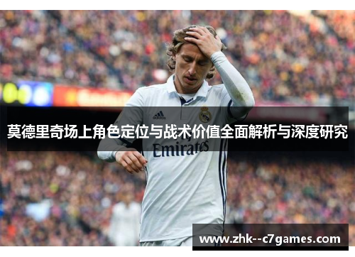 莫德里奇场上角色定位与战术价值全面解析与深度研究 莫德里奇场上角色定位与战术价值全面解析与深度研究