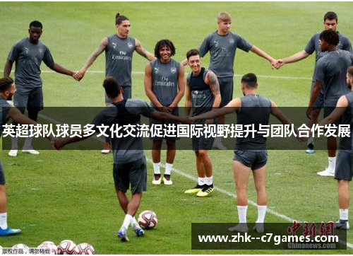 英超球队球员多文化交流促进国际视野提升与团队合作发展 英超球队球员多文化交流促进国际视野提升与团队合作发展
