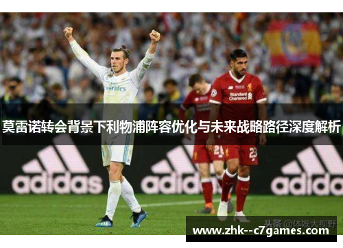 莫雷诺转会背景下利物浦阵容优化与未来战略路径深度解析 莫雷诺转会背景下利物浦阵容优化与未来战略路径深度解析