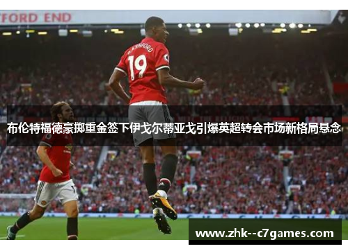 布伦特福德豪掷重金签下伊戈尔蒂亚戈引爆英超转会市场新格局悬念